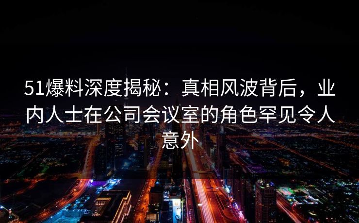 51爆料深度揭秘:真相风波背后,业内人士在公司会议室的角色罕见令人意外 51爆料深度揭秘:真相风波背后,业内人士在公司会议室的角色罕见令人意外
