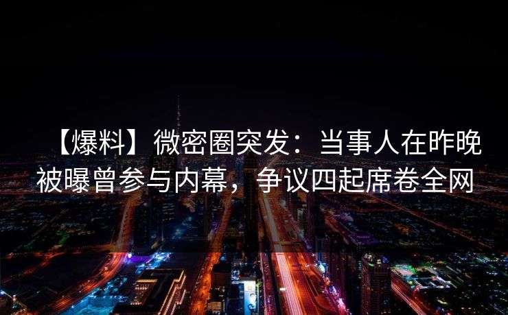 【爆料】微密圈突发：当事人在昨晚被曝曾参与内幕，争议四起席卷全网