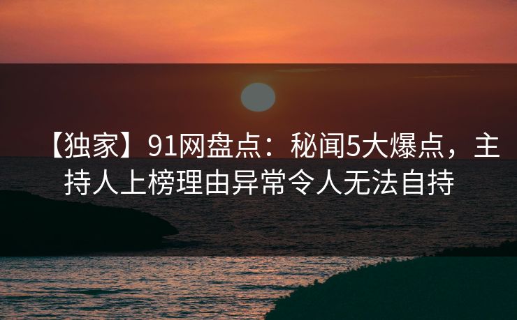 【独家】91网盘点：秘闻5大爆点，主持人上榜理由异常令人无法自持