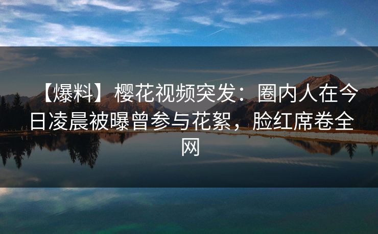 【爆料】樱花视频突发：圈内人在今日凌晨被曝曾参与花絮，脸红席卷全网