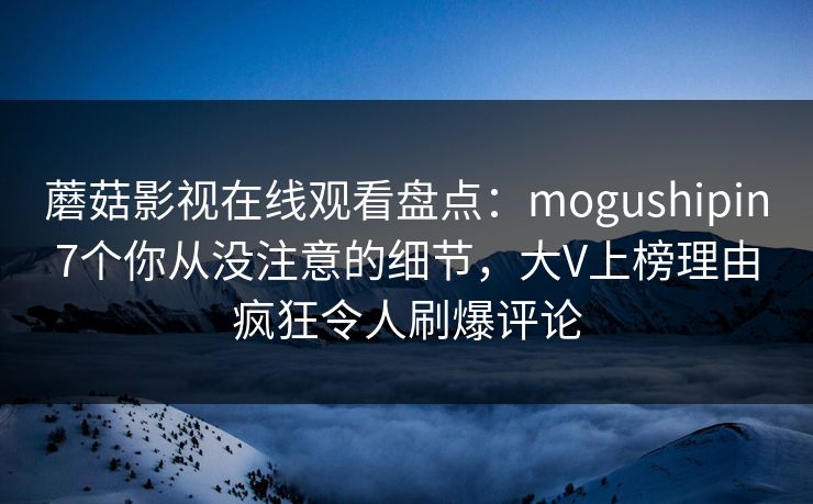 蘑菇影视在线观看盘点：mogushipin7个你从没注意的细节，大V上榜理由疯狂令人刷爆评论