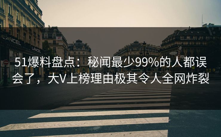 51爆料盘点：秘闻最少99%的人都误会了，大V上榜理由极其令人全网炸裂