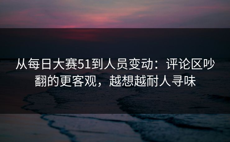 从每日大赛51到人员变动:评论区吵翻的更客观,越想越耐人寻味 从每日大赛51到人员变动:评论区吵翻的更客观,越想越耐人寻味