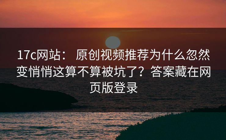 17c网站： 原创视频推荐为什么忽然变悄悄这算不算被坑了？答案藏在网页版登录