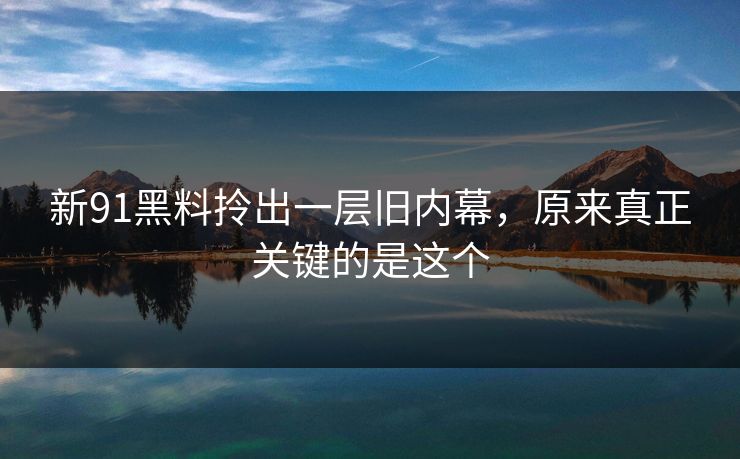 新91黑料拎出一层旧内幕，原来真正关键的是这个